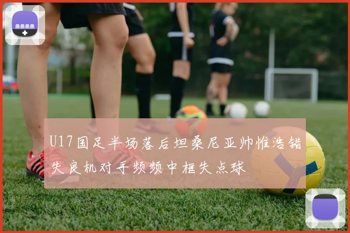 U17国足半场落后坦桑尼亚帅惟浩错失良机对手频频中框失点球