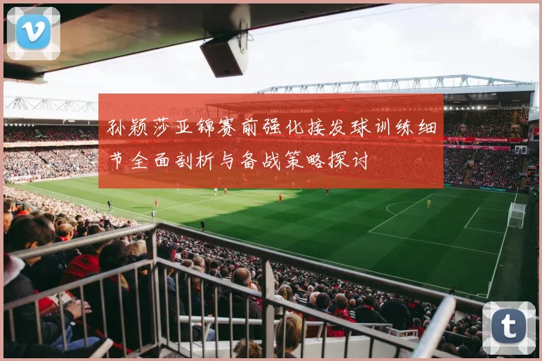 孙颖莎亚锦赛前强化接发球训练细节全面剖析与备战策略探讨