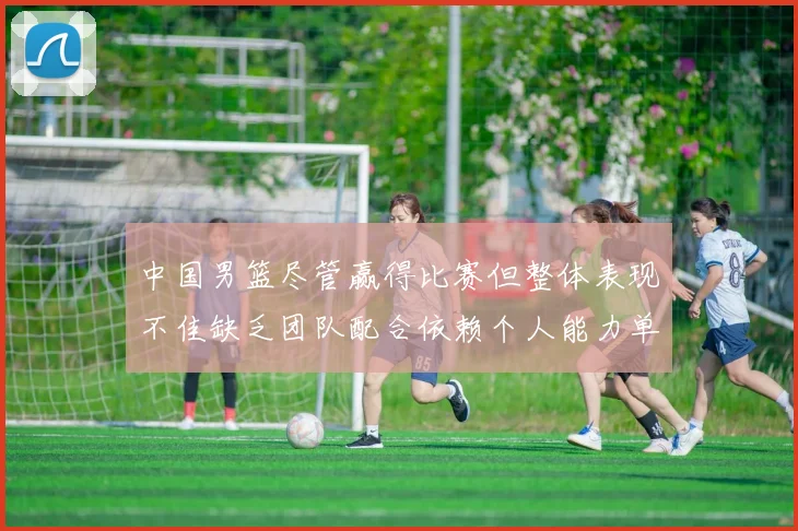 中国男篮尽管赢得比赛但整体表现不佳缺乏团队配合依赖个人能力单打成效有限