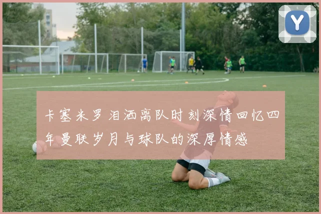 卡塞米罗泪洒离队时刻深情回忆四年曼联岁月与球队的深厚情感