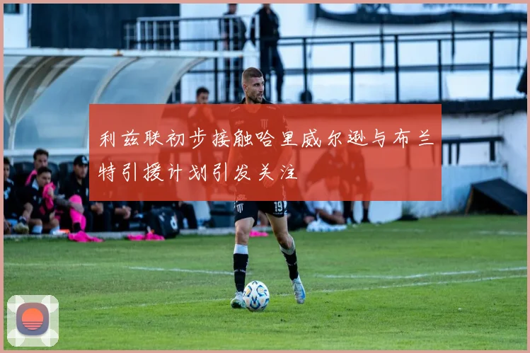 利兹联初步接触哈里威尔逊与布兰特引援计划引发关注