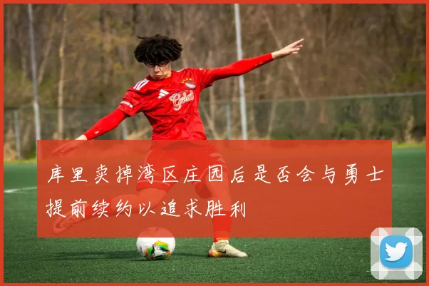 库里卖掉湾区庄园后是否会与勇士提前续约以追求胜利