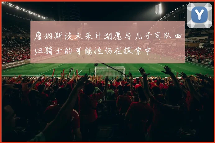 詹姆斯谈未来计划愿与儿子同队回归骑士的可能性仍在探索中