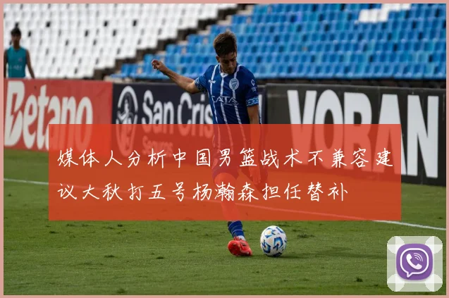 媒体人分析中国男篮战术不兼容建议大秋打五号杨瀚森担任替补