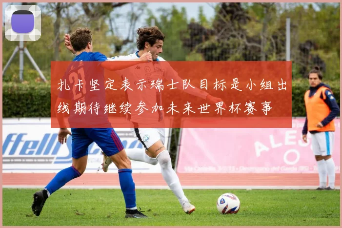 扎卡坚定表示瑞士队目标是小组出线期待继续参加未来世界杯赛事
