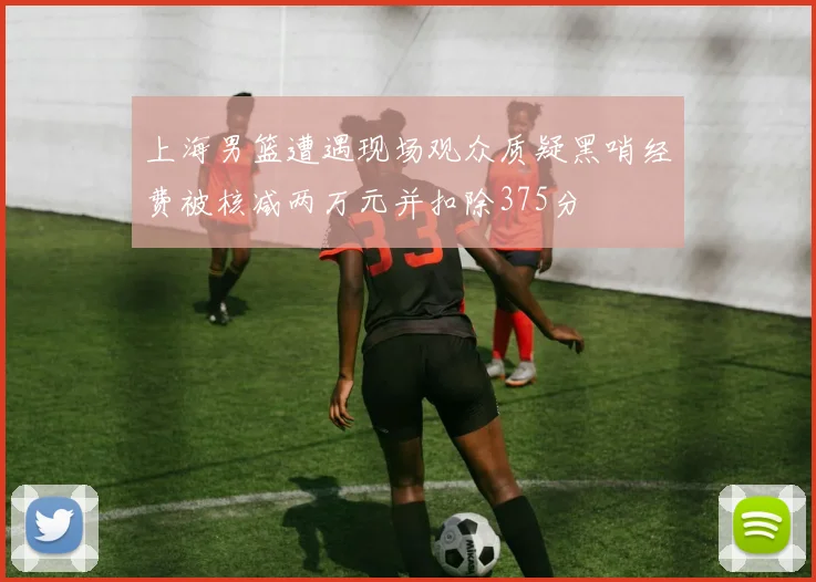 上海男篮遭遇现场观众质疑黑哨经费被核减两万元并扣除375分