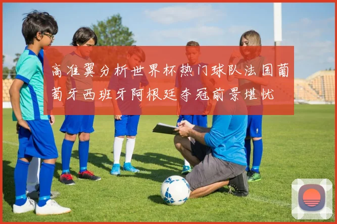 高准翼分析世界杯热门球队法国葡萄牙西班牙阿根廷夺冠前景堪忧