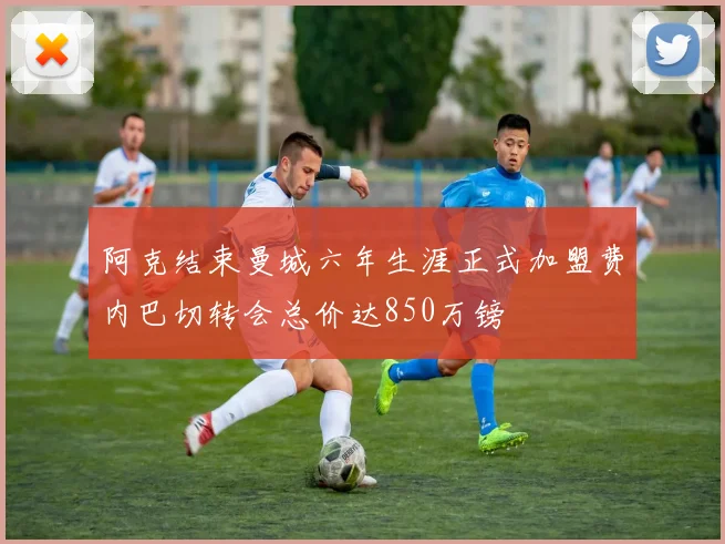 阿克结束曼城六年生涯正式加盟费内巴切转会总价达850万镑