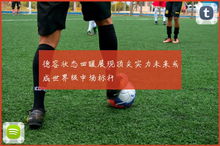 德容状态回暖展现顶尖实力未来或成世界级中场标杆