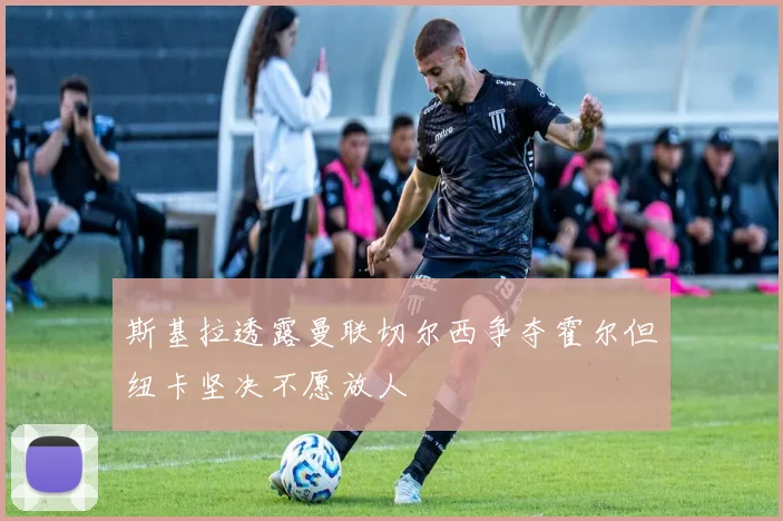 斯基拉透露曼联切尔西争夺霍尔但纽卡坚决不愿放人